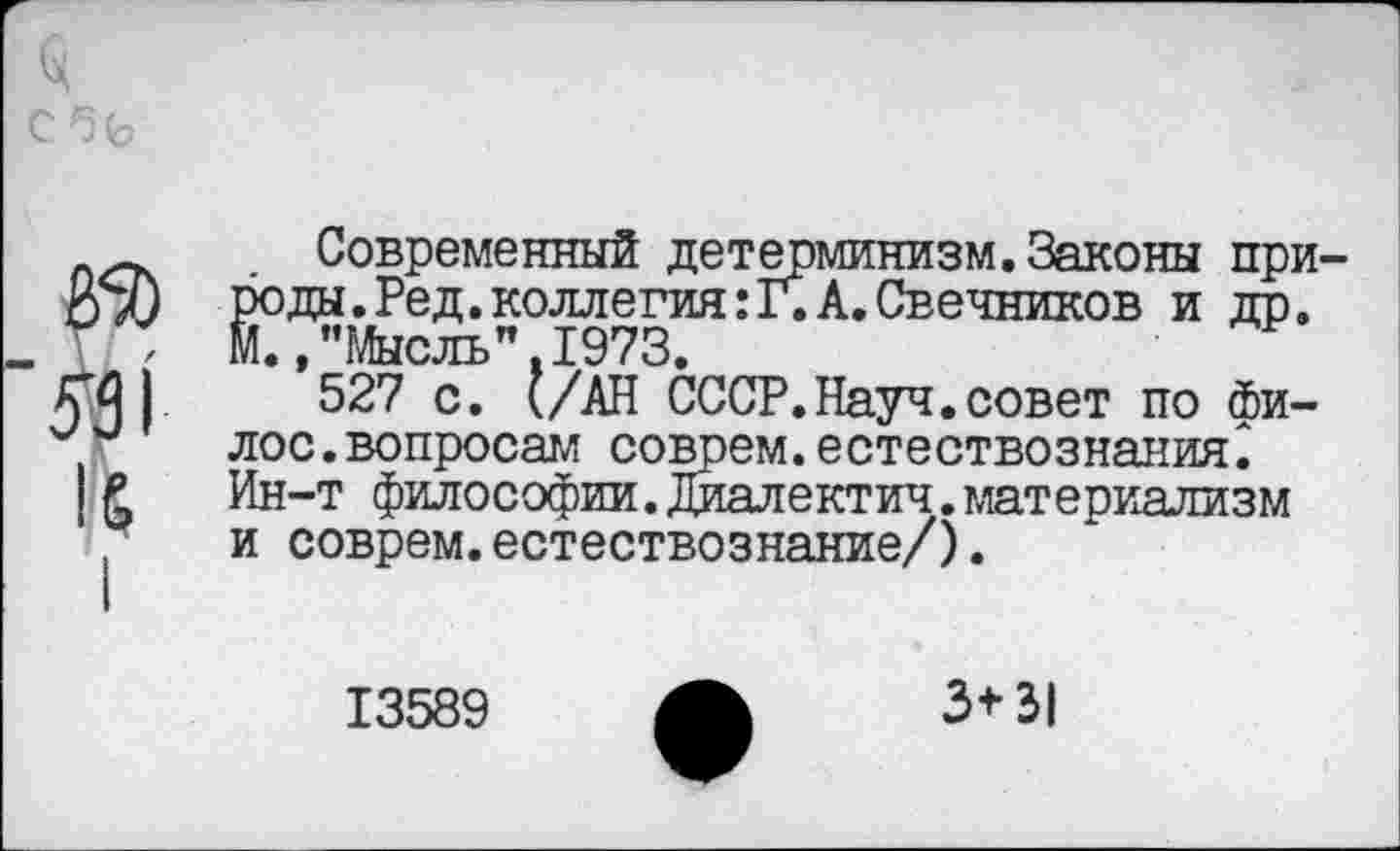 ﻿050
551
I
Современный детерминизм.Законы природы. Ред. коллегия: Г. А. Свечников и др. м. »"Мысль".1973.
527 с. (/АН СССР.Науч.совет по фи-лос.вопросам соврем.естествознания^ Ин-т философии.Диалектич.материализм и соврем.естествознание/).
13589
3*31